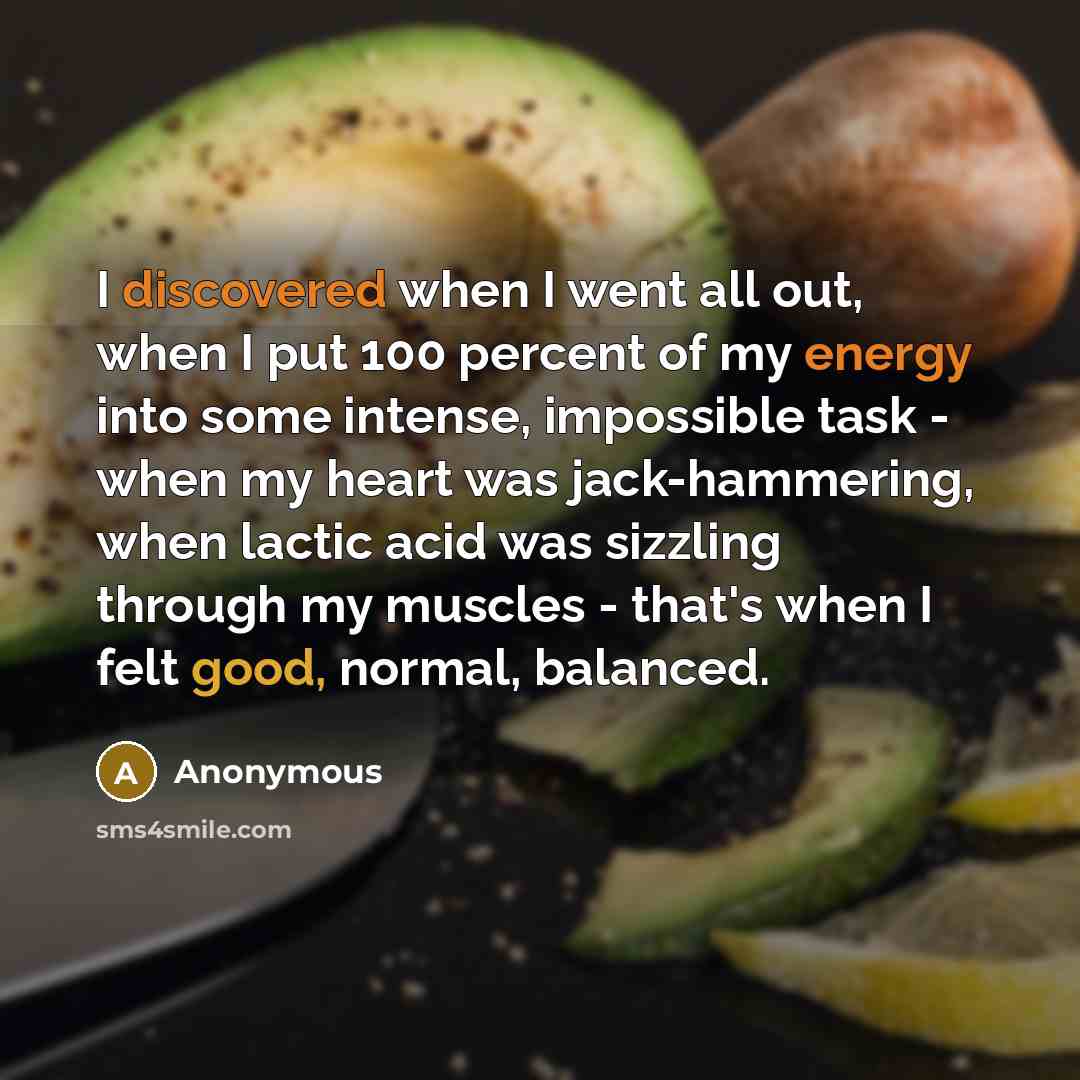 “I discovered when I went all out, when I put 100 percent of my energy into some intense, impossible task - when my heart was jack-hammering, when lactic acid was sizzling through my muscles - that's when I felt good, normal, balanced.” quote by Anonymous