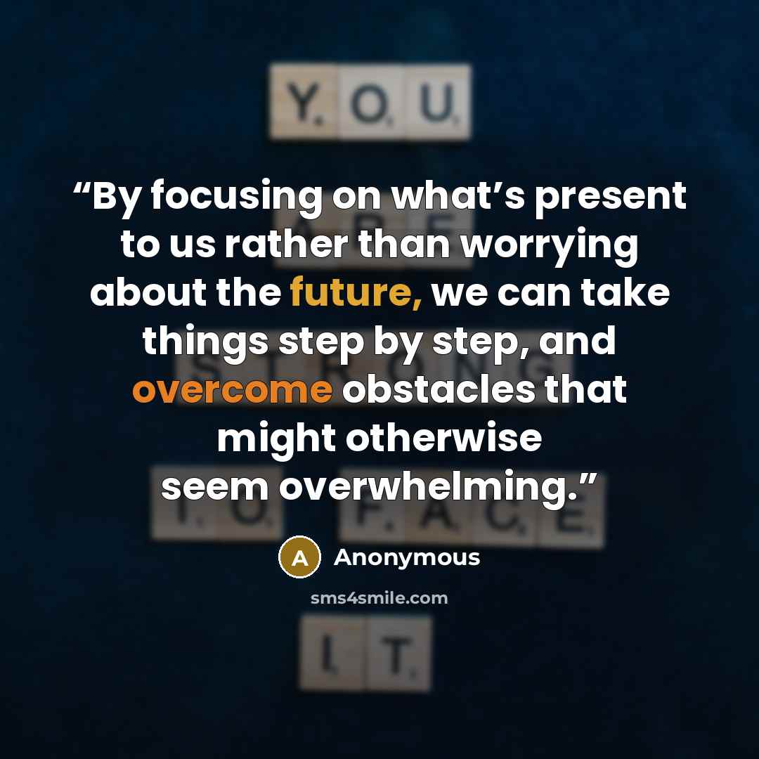 “By focusing on what’s present to us rather than worrying about the future, we can take things step by step, and overcome obstacles that might otherwise seem overwhelming.” quote by Anonymous
