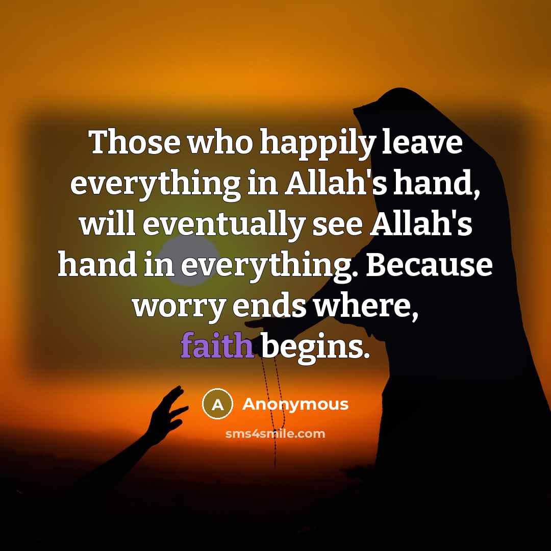 “Those who happily leave everything in Allah's hand, will eventually see Allah's hand in everything. Because worry ends where, faith begins.” quote by Anonymous