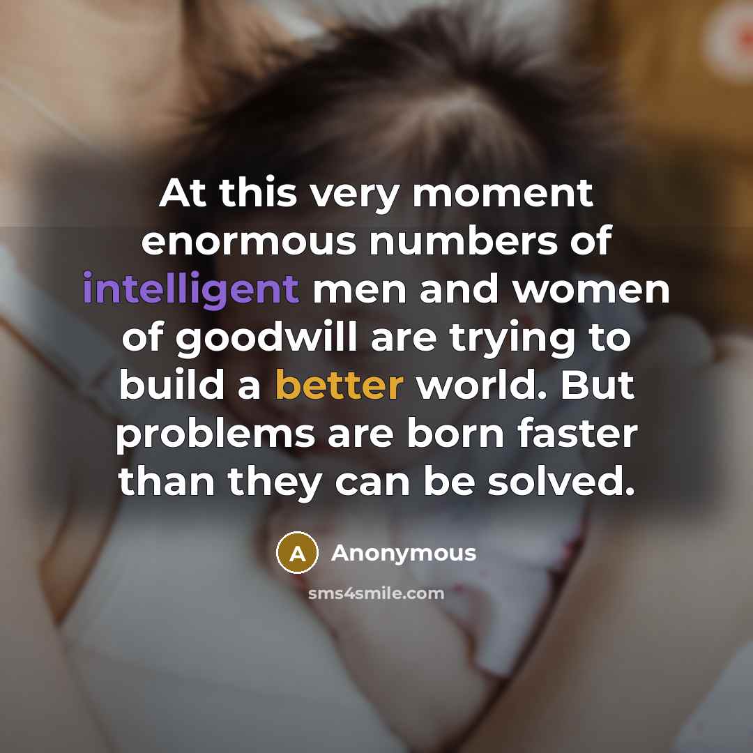 “At this very moment enormous numbers of intelligent men and women of goodwill are trying to build a better world. But problems are born faster than they can be solved.” quote by Anonymous