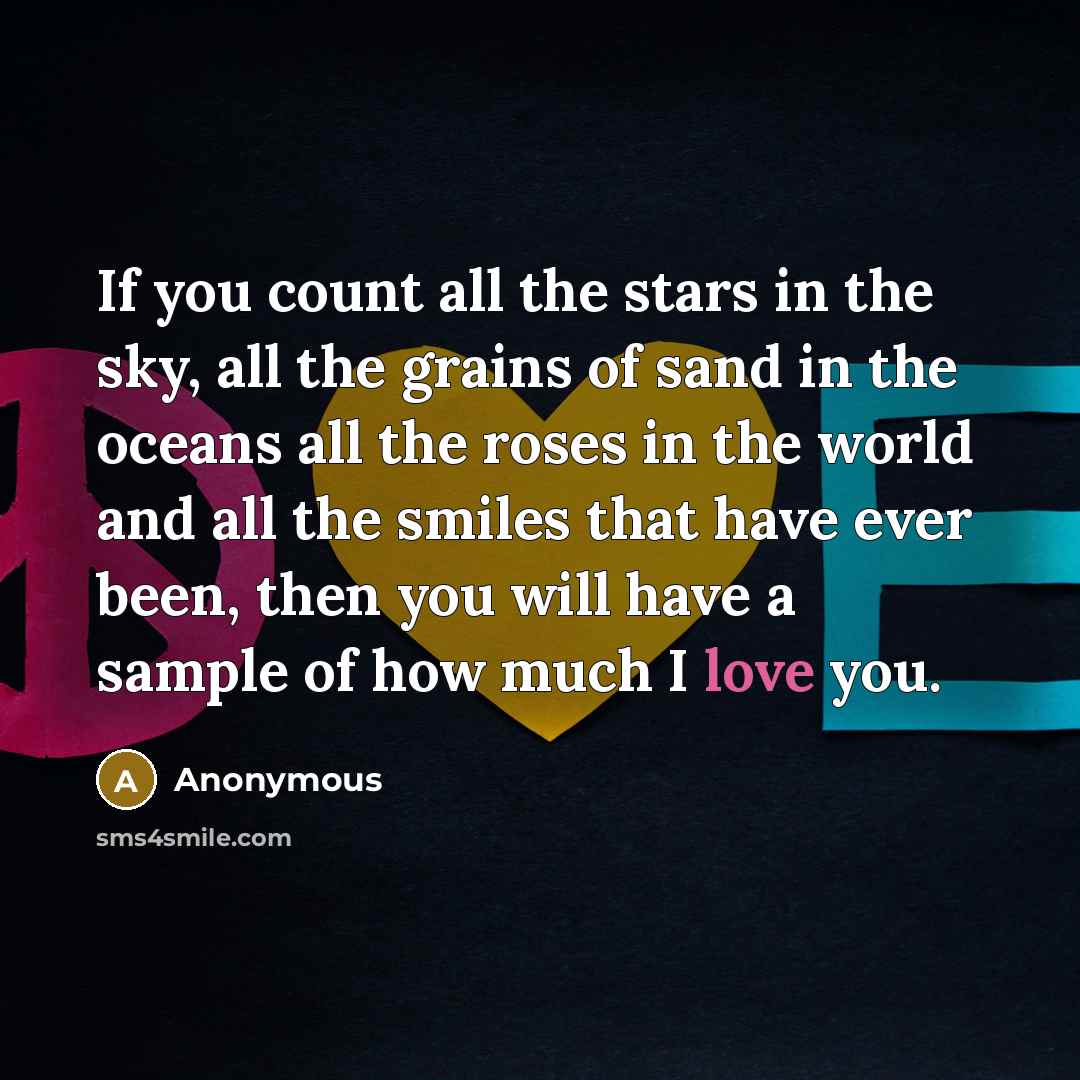 “If you count all the stars in the sky, all the grains of sand in the oceans all the roses in the world and all the smiles that have ever been, then you will have a sample of how much I love you.” quote by Anonymous