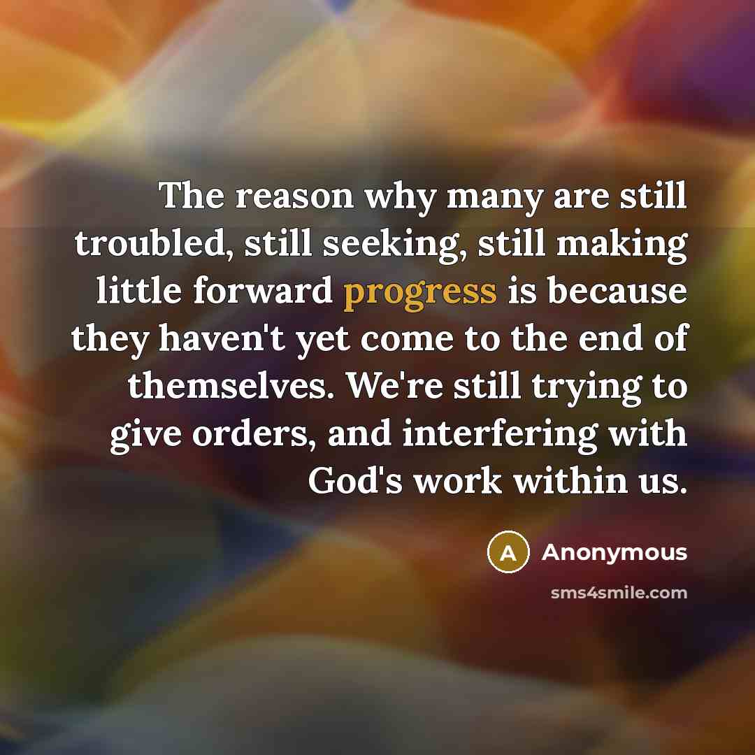 “The reason why many are still troubled, still seeking, still making little forward progress is because they haven't yet come to the end of themselves. We're still trying to give orders, and interfering with God's work within us.” quote by Anonymous
