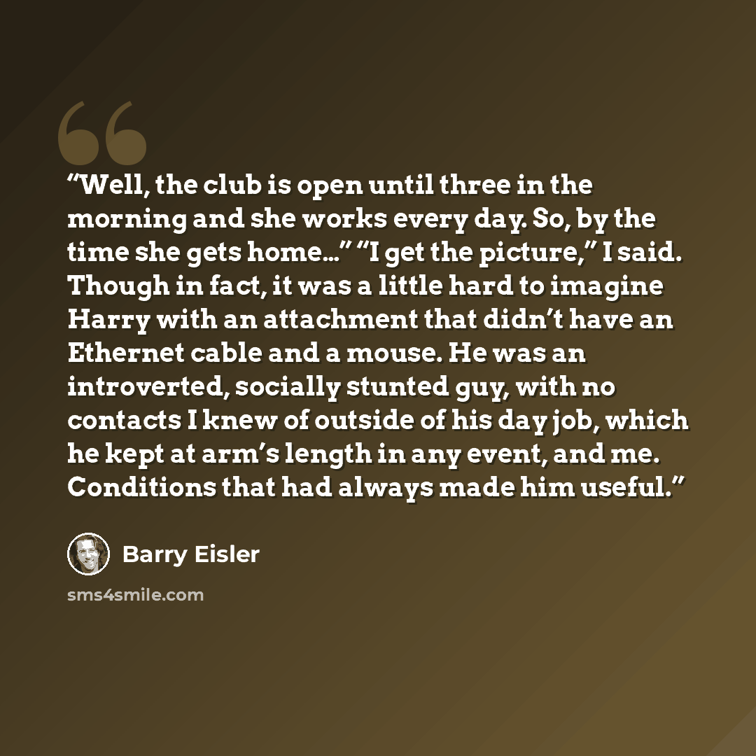 “Well, the club is open until three in the morning and she works every day. So, by the time she gets home…” “I get the picture,” I said. Though in fact, it was a little hard to imagine Harry with an attachment that didn’t have an Ethernet cable and a mouse. He was an introverted, socially stunted…” quote by Barry Eisler