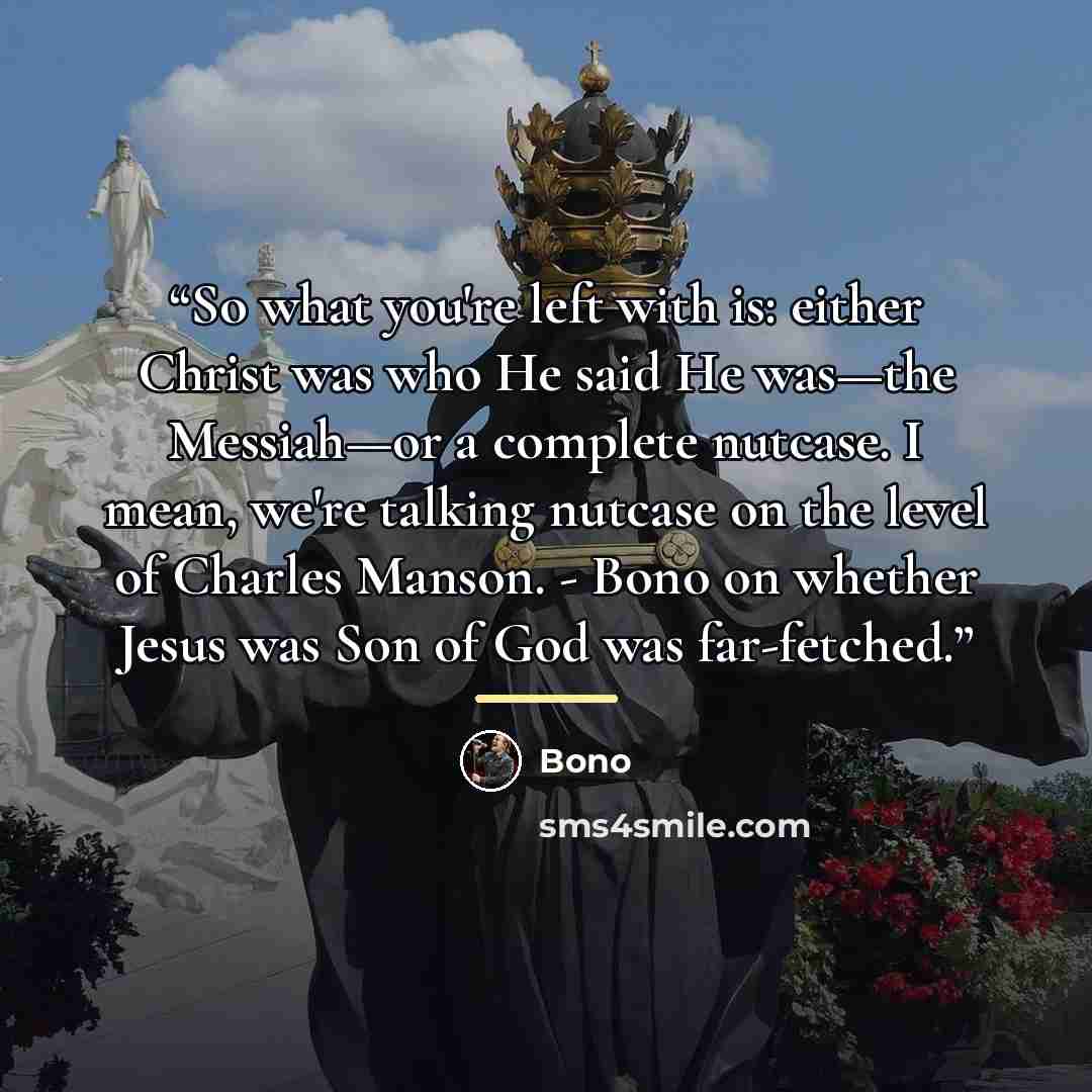 “So what you're left with is: either Christ was who He said He was—the Messiah—or a complete nutcase. I mean, we're talking nutcase on the level of Charles Manson. - Bono on whether Jesus was Son of God was far-fetched.” quote by Bono