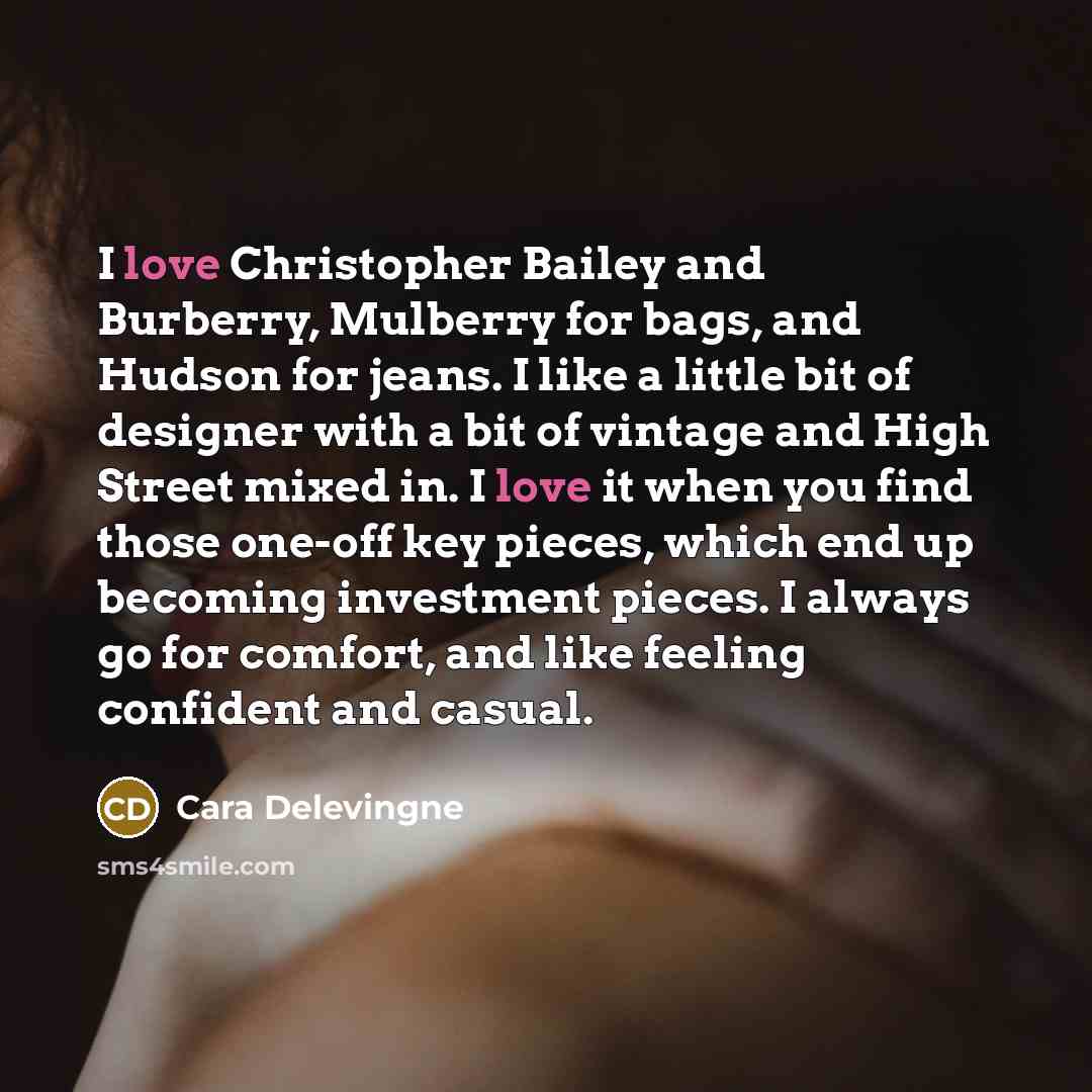“I love Christopher Bailey and Burberry, Mulberry for bags, and Hudson for jeans. I like a little bit of designer with a bit of vintage and High Street mixed in. I love it when you find those one-off key pieces, which end up becoming investment pieces. I always go for comfort, and like feeling…” quote by Cara Delevingne
