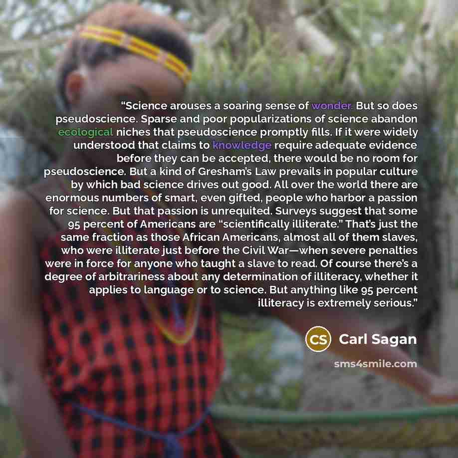 “Science arouses a soaring sense of wonder. But so does pseudoscience. Sparse and poor popularizations of science abandon ecological niches that pseudoscience promptly fills. If it were widely understood that claims to knowledge require adequate evidence before they can be accepted, there would be…” quote by Carl Sagan
