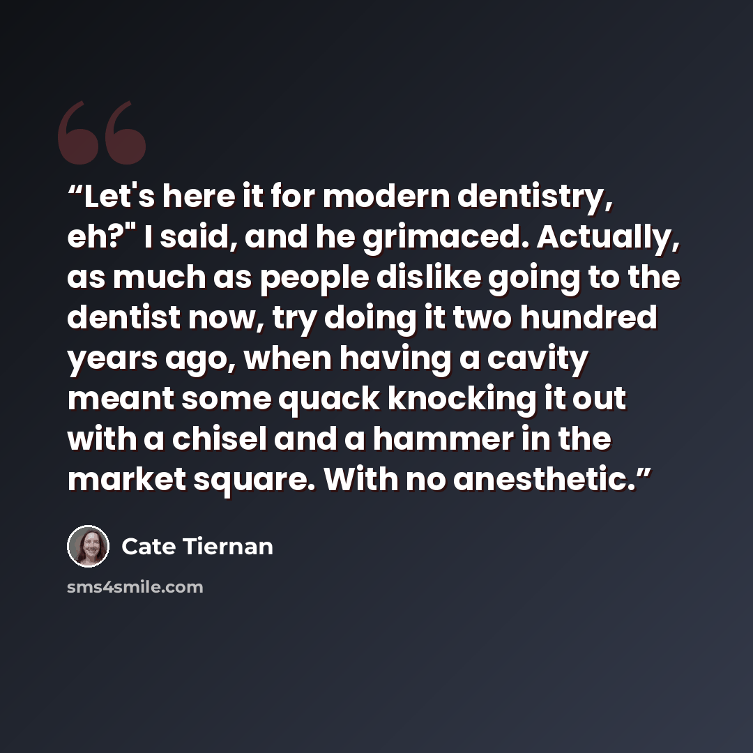 “Let's here it for modern dentistry, eh?" I said, and he grimaced. Actually, as much as people dislike going to the dentist now, try doing it two hundred years ago, when having a cavity meant some quack knocking it out with a chisel and a hammer in the market square. With no anesthetic.” quote by Cate Tiernan