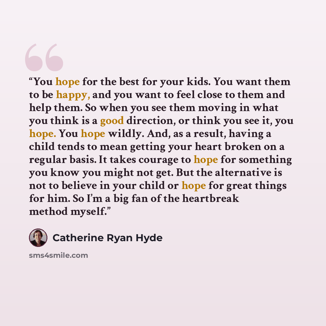 “You hope for the best for your kids. You want them to be happy, and you want to feel close to them and help them. So when you see them moving in what you think is a good direction, or think you see it, you hope. You hope wildly. And, as a result, having a child tends to mean getting your heart…” quote by Catherine Ryan Hyde