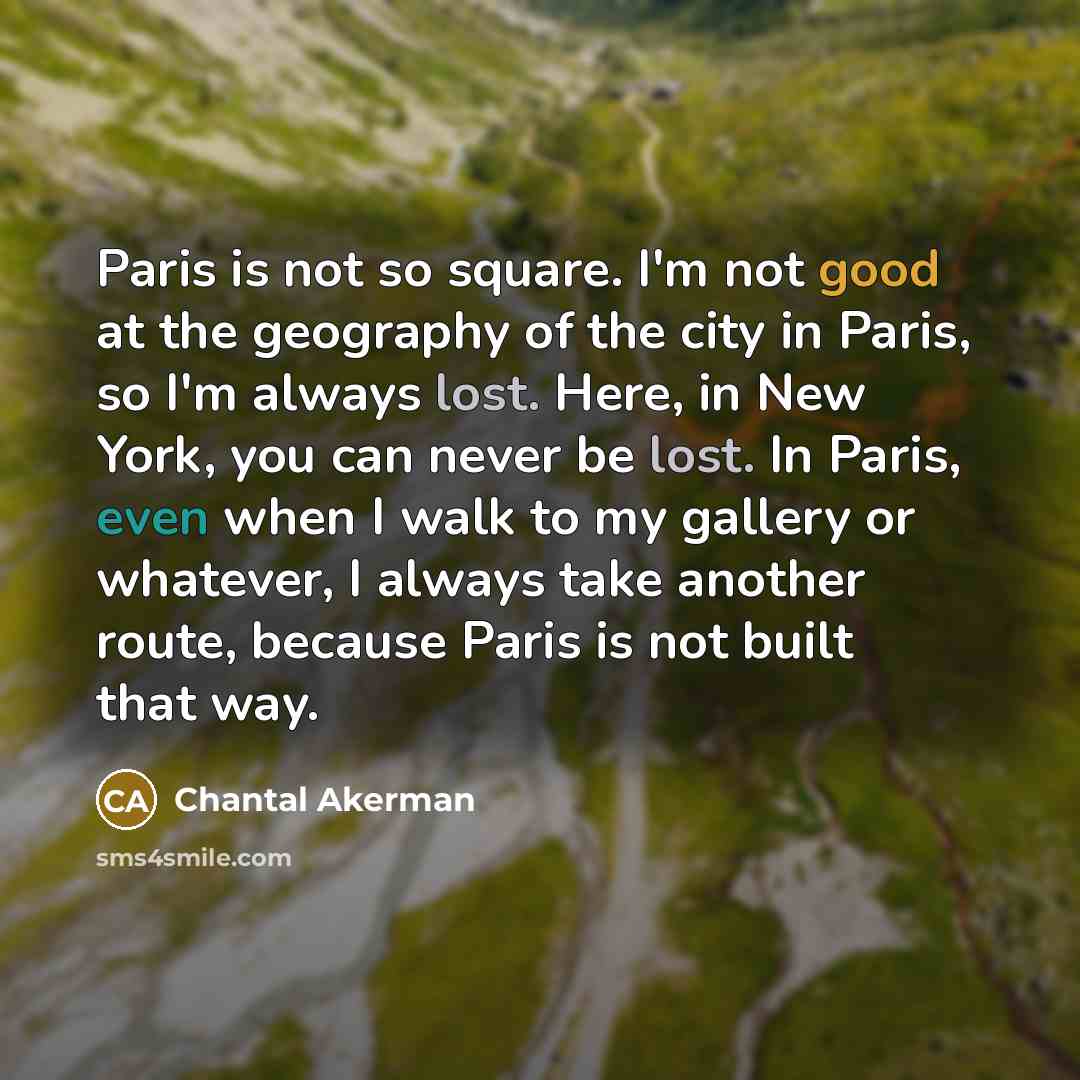 “Paris is not so square. I'm not good at the geography of the city in Paris, so I'm always lost. Here, in New York, you can never be lost. In Paris, even when I walk to my gallery or whatever, I always take another route, because Paris is not built that way.” quote by Chantal Akerman