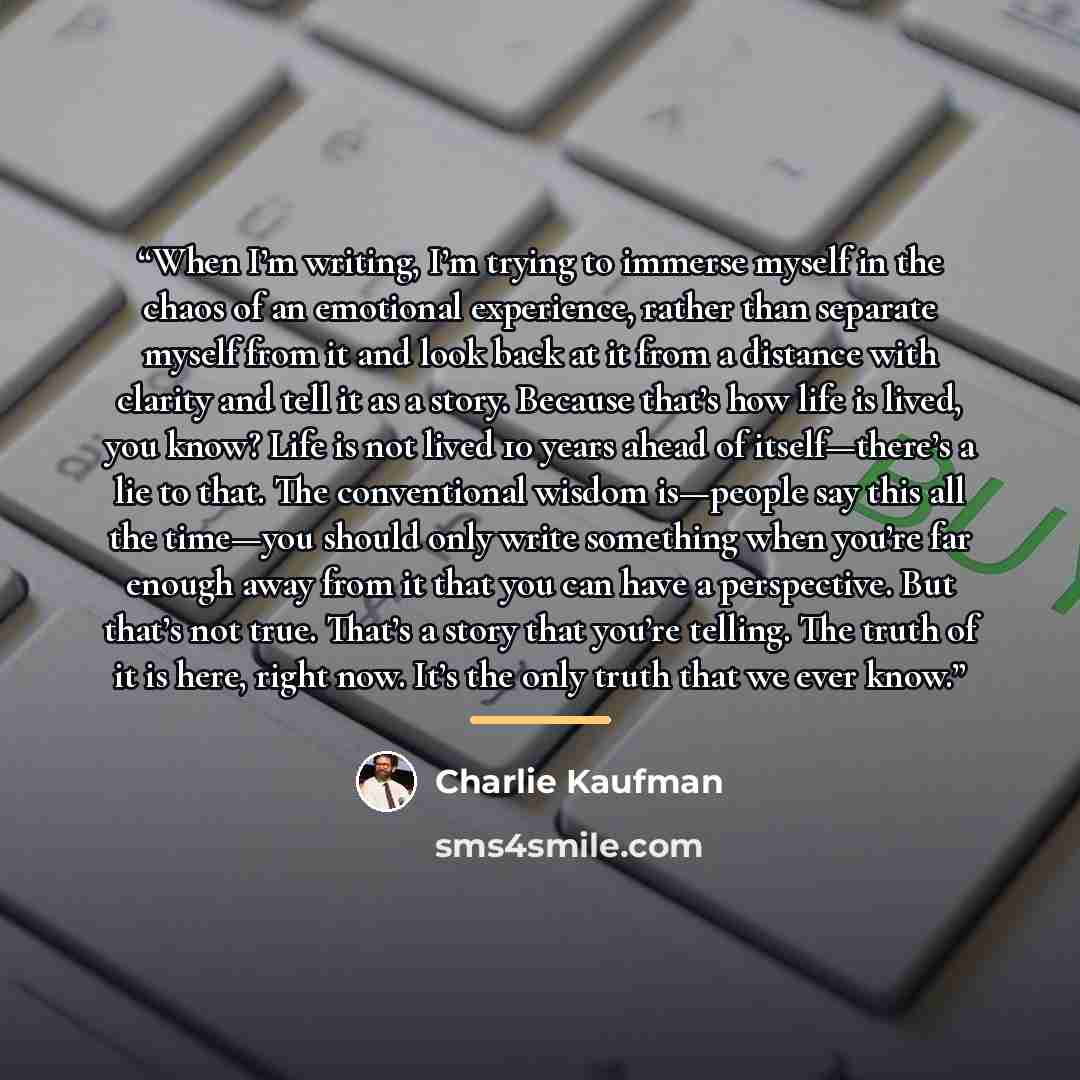 “When I’m writing, I’m trying to immerse myself in the chaos of an emotional experience, rather than separate myself from it and look back at it from a distance with clarity and tell it as a story. Because that’s how life is lived, you know? Life is not lived 10 years ahead of itself—there’s a lie…” quote by Charlie Kaufman