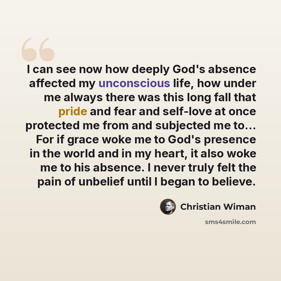 “I can see now how deeply God's absence affected my unconscious life, how under me always there was this long fall that pride and fear and self-love at once protected me from and subjected me to… For if grace woke me to God's presence in the world and in my heart, it also woke me to his absence. I…” quote by Christian Wiman