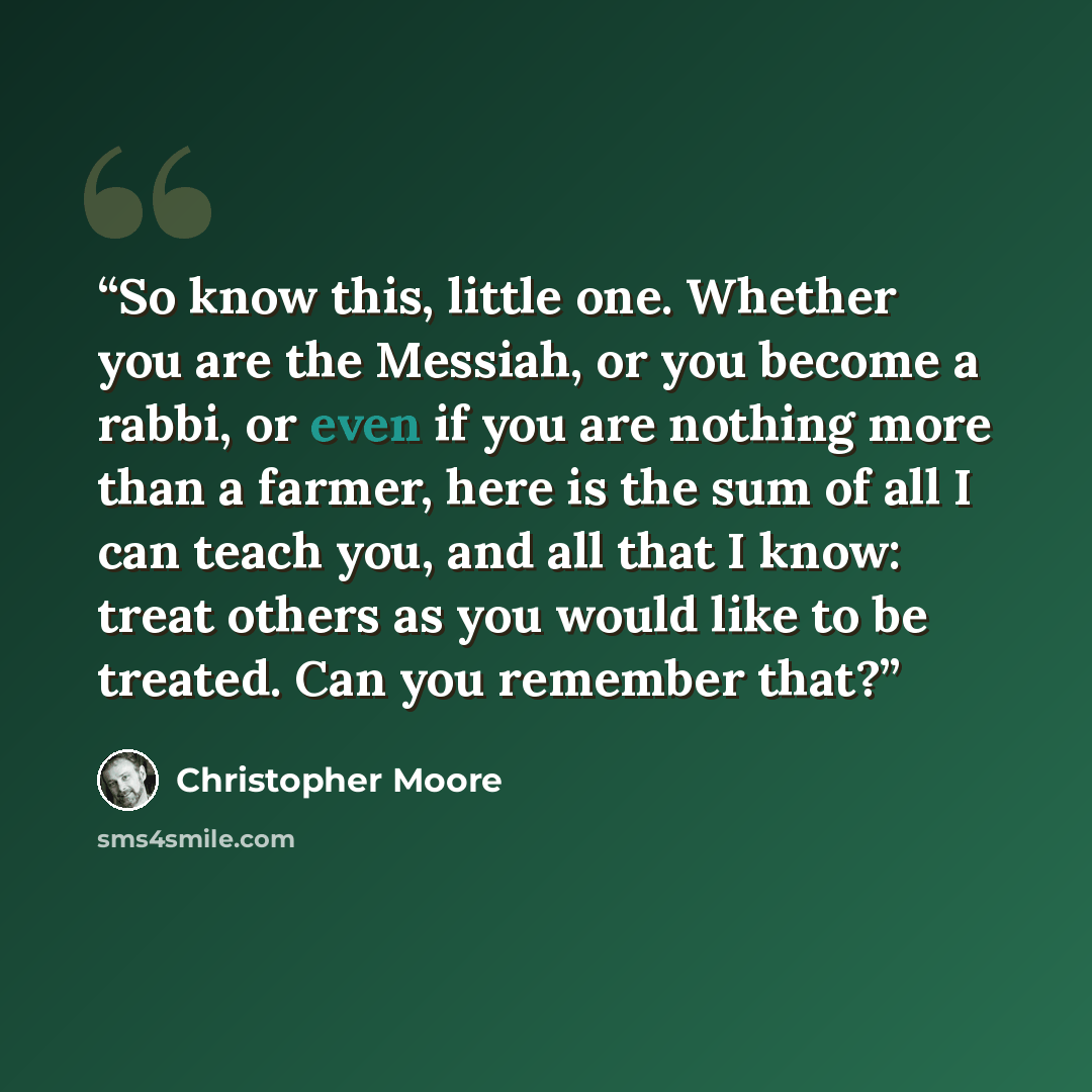 “So know this, little one. Whether you are the Messiah, or you become a rabbi, or even if you are nothing more than a farmer, here is the sum of all I can teach you, and all that I know: treat others as you would like to be treated. Can you remember that?” quote by Christopher Moore