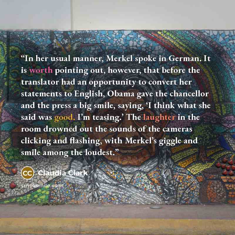 “In her usual manner, Merkel spoke in German. It is worth pointing out, however, that before the translator had an opportunity to convert her statements to English, Obama gave the chancellor and the press a big smile, saying, ‘I think what she said was good. I’m teasing.’ The laughter in the room…” quote by Claudia Clark