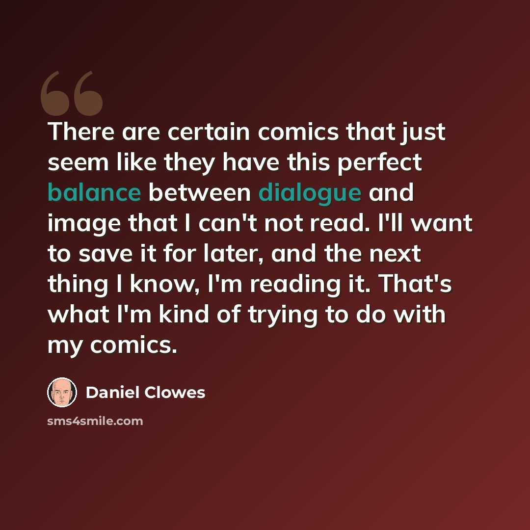 “There are certain comics that just seem like they have this perfect balance between dialogue and image that I can't not read. I'll want to save it for later, and the next thing I know, I'm reading it. That's what I'm kind of trying to do with my comics.” quote by Daniel Clowes