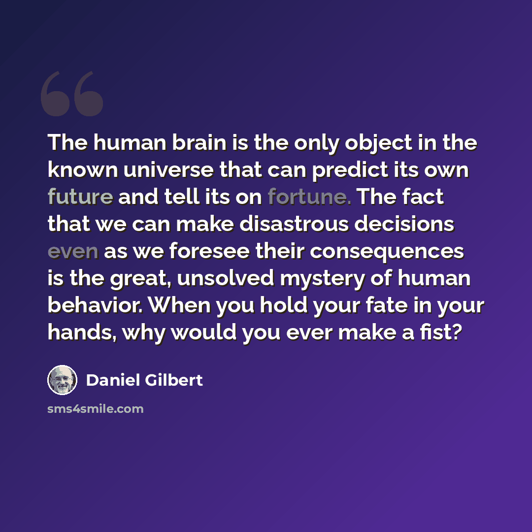 “The human brain is the only object in the known universe that can predict its own future and tell its on fortune. The fact that we can make disastrous decisions even as we foresee their consequences is the great, unsolved mystery of human behavior. When you hold your fate in your hands, why would…” quote by Daniel Gilbert