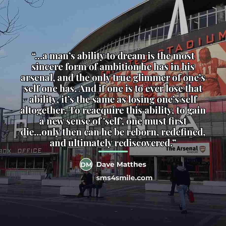 “...a man’s ability to dream is the most sincere form of ambition he has in his arsenal, and the only true glimmer of one’s self one has. And if one is to ever lose that ability, it’s the same as losing one’s self altogether. To reacquire this ability, to gain a new sense of 'self', one must first…” quote by Dave Matthes
