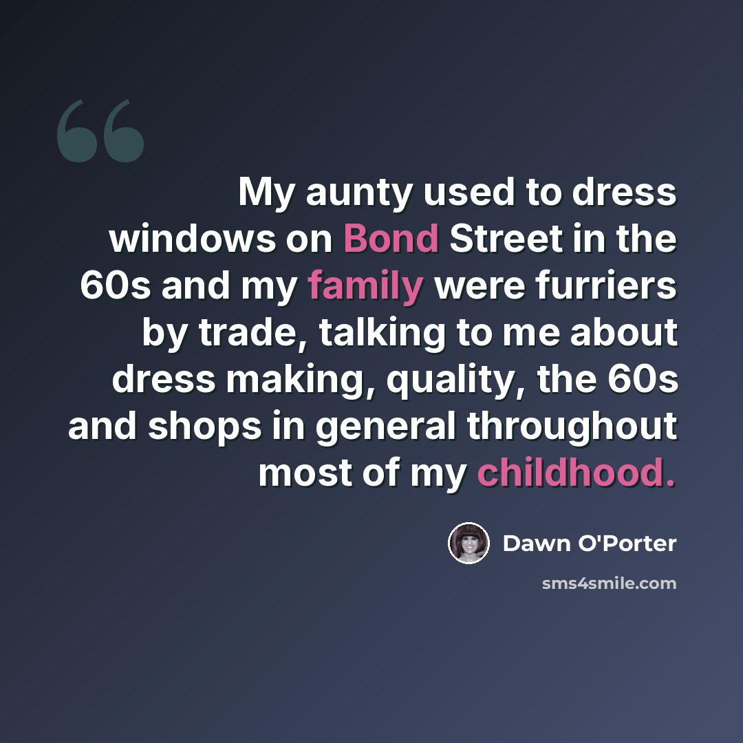 “My aunty used to dress windows on Bond Street in the 60s and my family were furriers by trade, talking to me about dress making, quality, the 60s and shops in general throughout most of my childhood.” quote by Dawn O'Porter