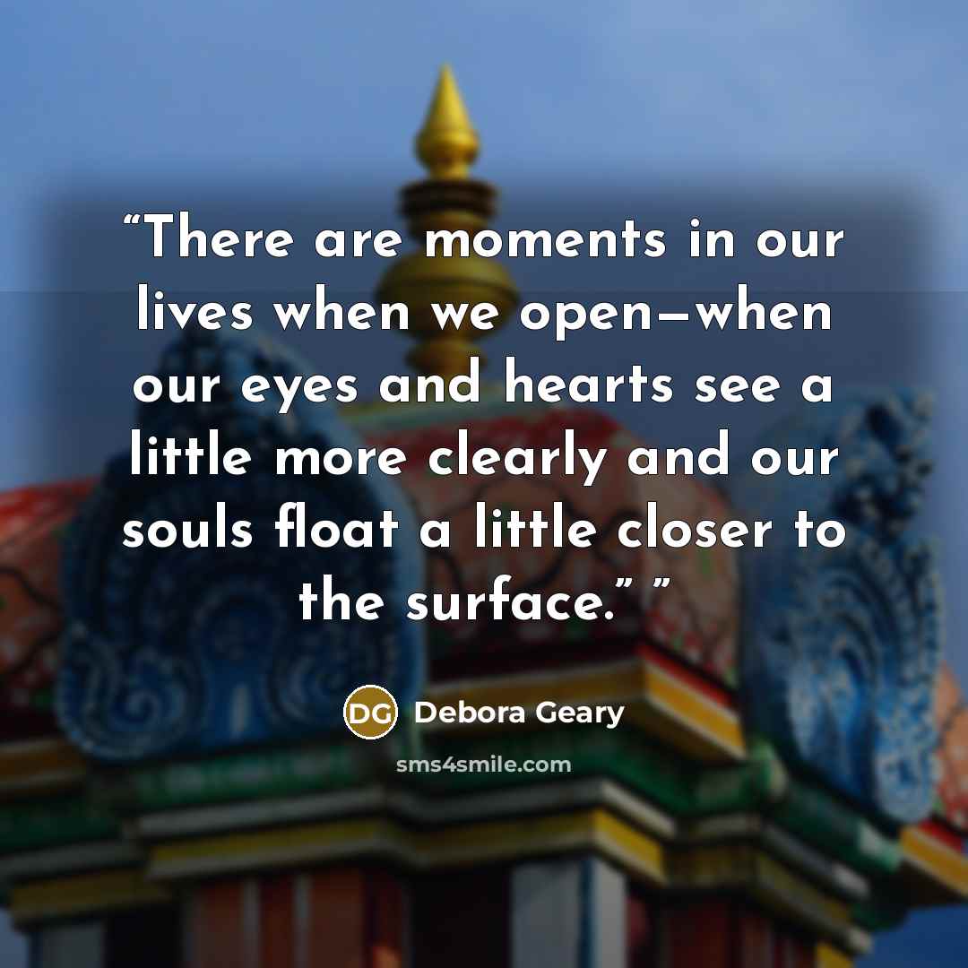 “There are moments in our lives when we open—when our eyes and hearts see a little more clearly and our souls float a little closer to the surface.”” quote by Debora Geary
