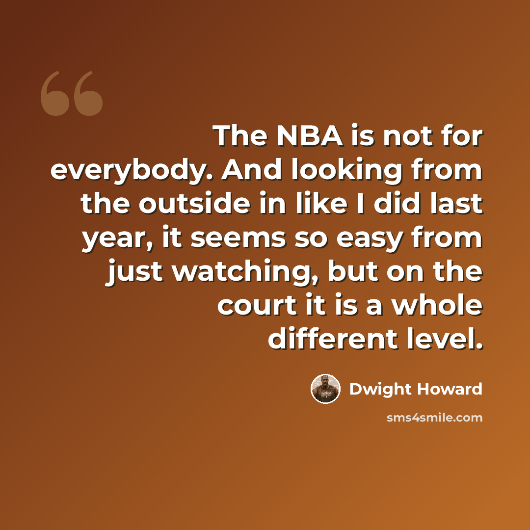 “The NBA is not for everybody. And looking from the outside in like I did last year, it seems so easy from just watching, but on the court it is a whole different level.” quote by Dwight Howard