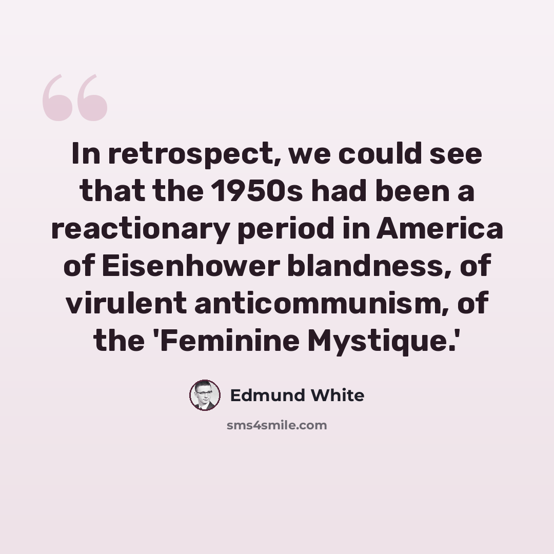 “In retrospect, we could see that the 1950s had been a reactionary period in America of Eisenhower blandness, of virulent anticommunism, of the 'Feminine Mystique.'” quote by Edmund White