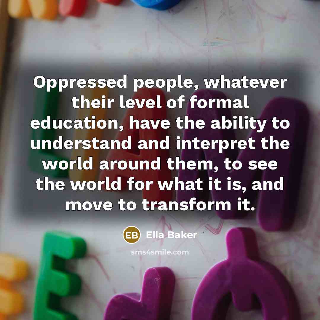 “Oppressed people, whatever their level of formal education, have the ability to understand and interpret the world around them, to see the world for what it is, and move to transform it.” quote by Ella Baker