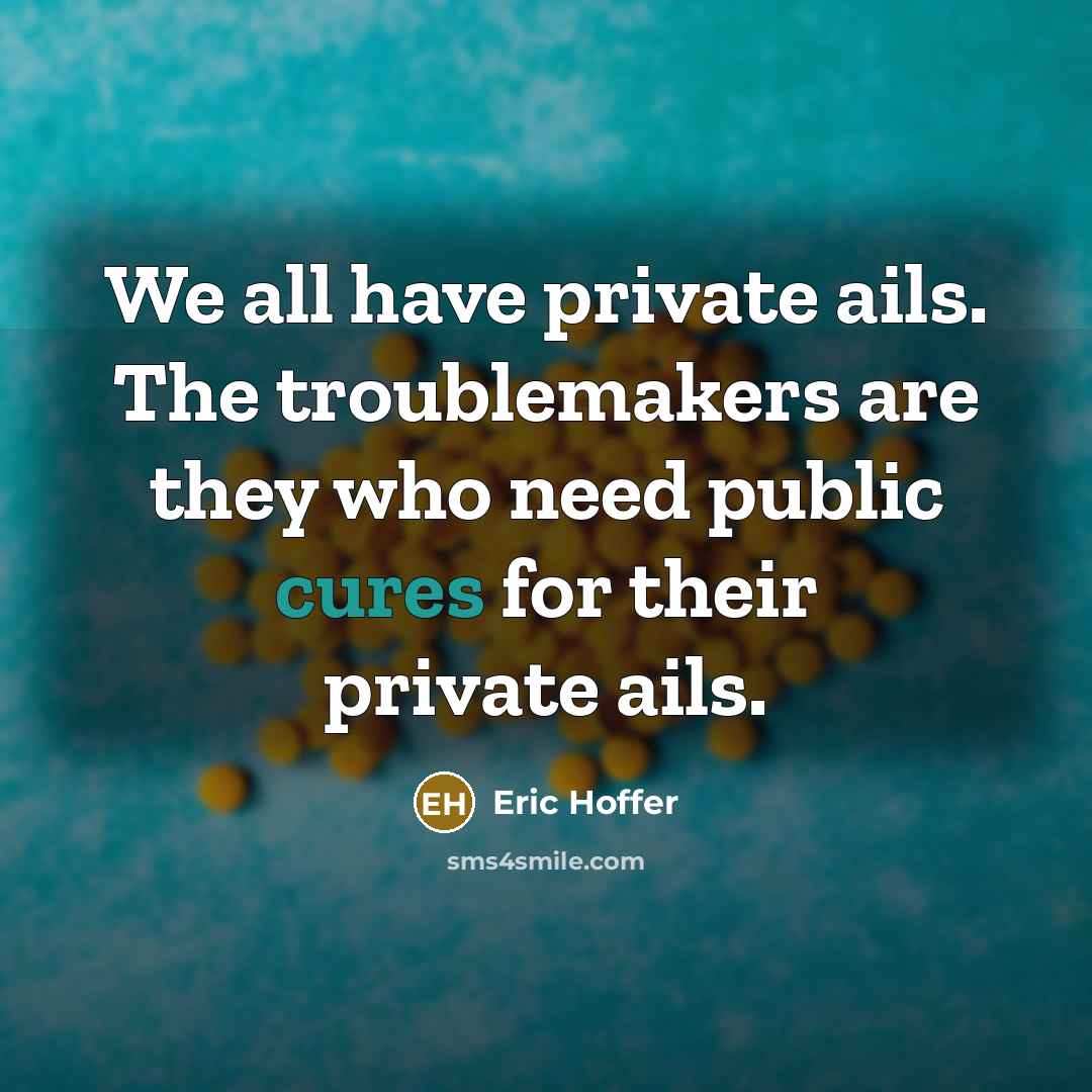 “We all have private ails. The troublemakers are they who need public cures for their private ails.” quote by Eric Hoffer
