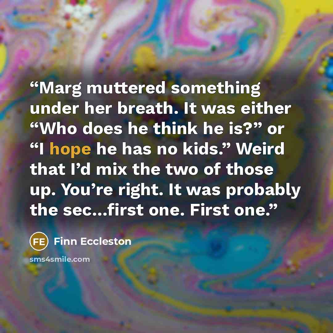 “Marg muttered something under her breath. It was either “Who does he think he is?” or “I hope he has no kids.” Weird that I’d mix the two of those up. You’re right. It was probably the sec…first one. First one.” quote by Finn Eccleston