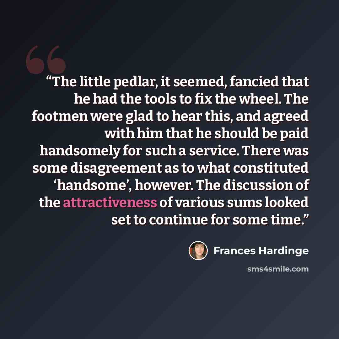 “The little pedlar, it seemed, fancied that he had the tools to fix the wheel. The footmen were glad to hear this, and agreed with him that he should be paid handsomely for such a service. There was some disagreement as to what constituted ‘handsome’, however. The discussion of the attractiveness…” quote by Frances Hardinge