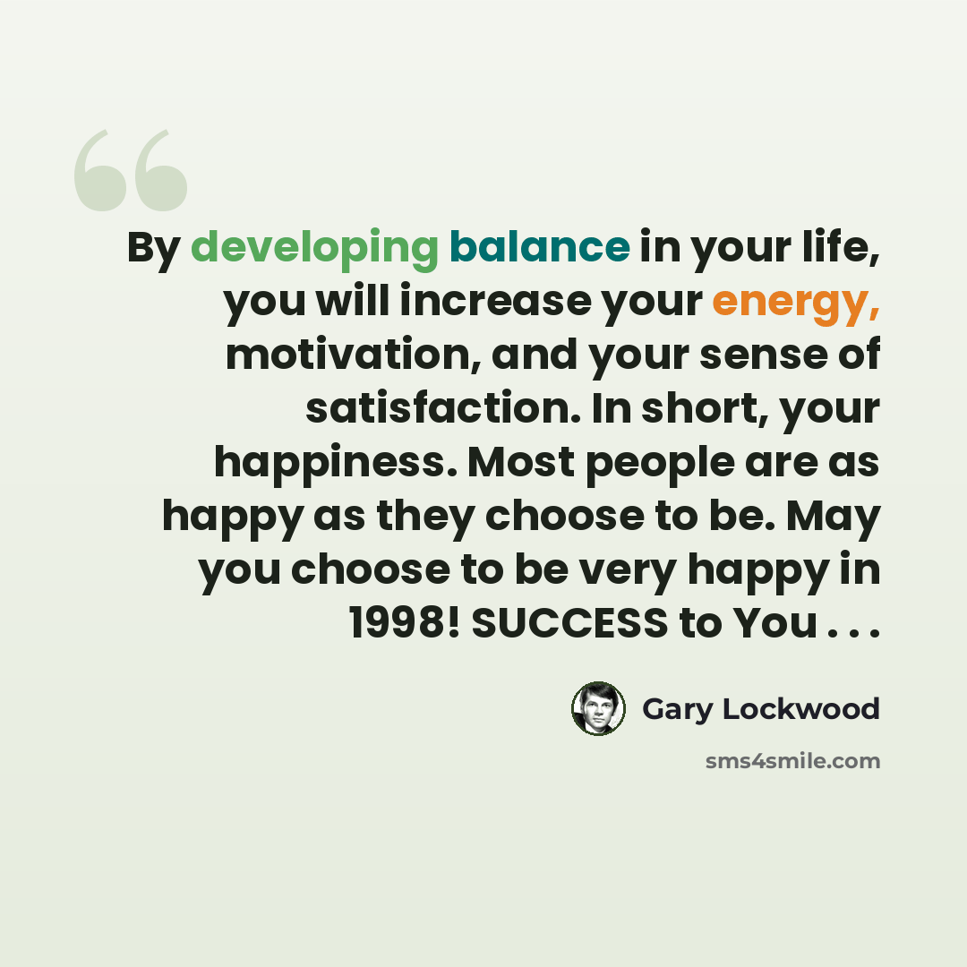 “By developing balance in your life, you will increase your energy, motivation, and your sense of satisfaction. In short, your happiness. Most people are as happy as they choose to be. May you choose to be very happy in 1998! SUCCESS to You . . .” quote by Gary Lockwood