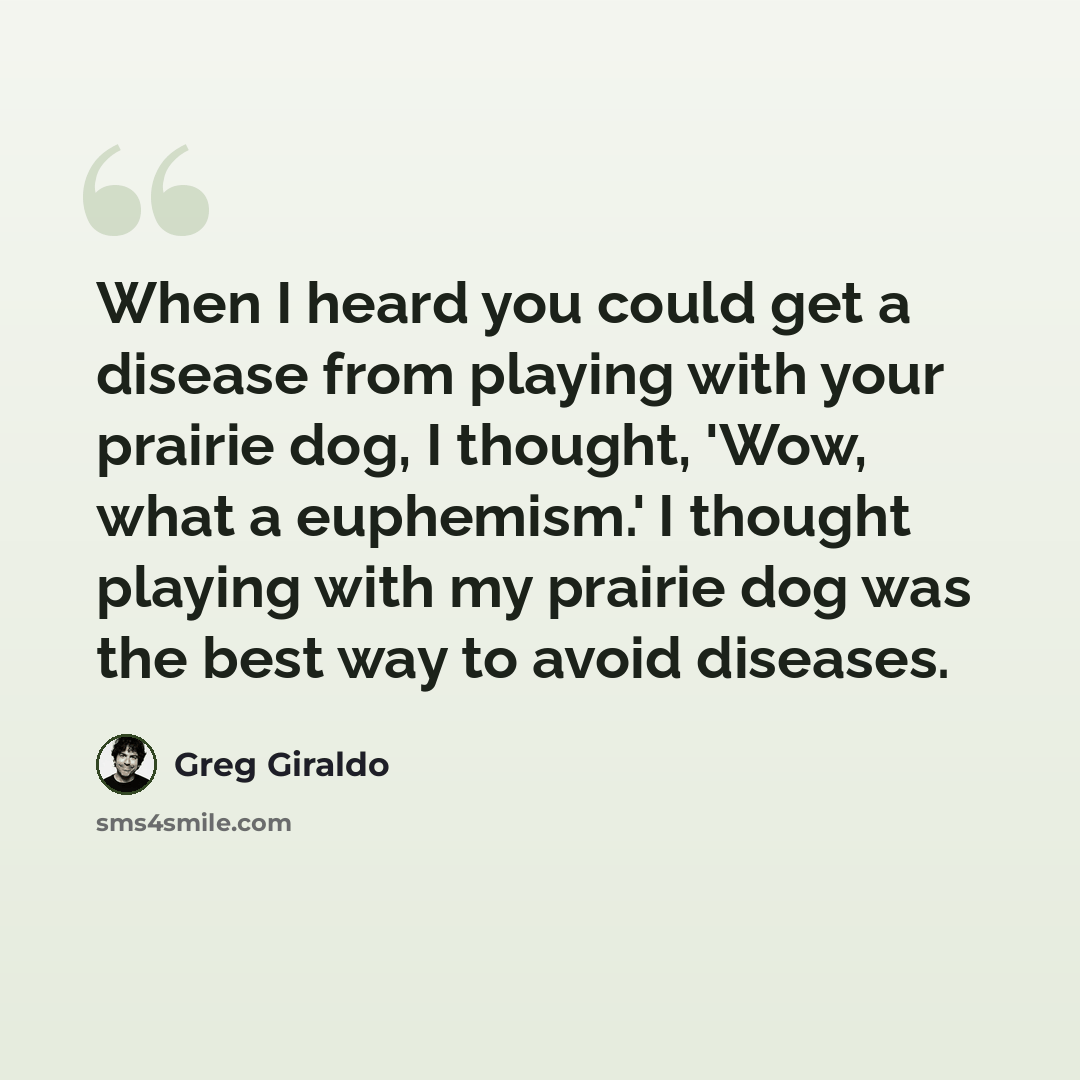 “When I heard you could get a disease from playing with your prairie dog, I thought, 'Wow, what a euphemism.' I thought playing with my prairie dog was the best way to avoid diseases.” quote by Greg Giraldo
