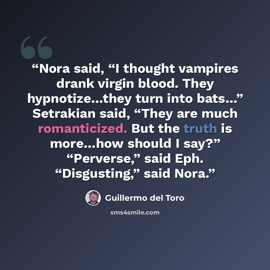 “Nora said, “I thought vampires drank virgin blood. They hypnotize…they turn into bats…” Setrakian said, “They are much romanticized. But the truth is more…how should I say?” “Perverse,” said Eph. “Disgusting,” said Nora.” quote by Guillermo del Toro