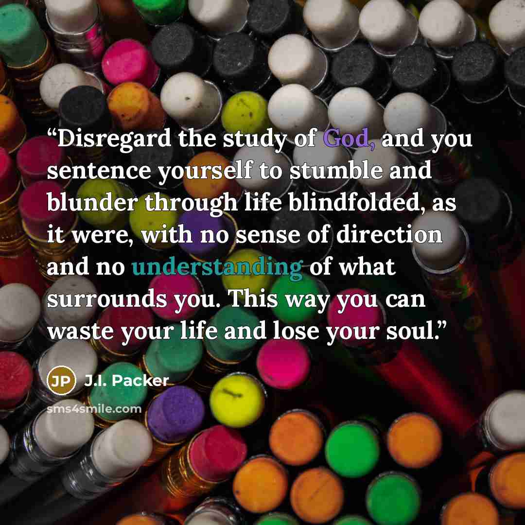 “Disregard the study of God, and you sentence yourself to stumble and blunder through life blindfolded, as it were, with no sense of direction and no understanding of what surrounds you. This way you can waste your life and lose your soul.” quote by J.I. Packer