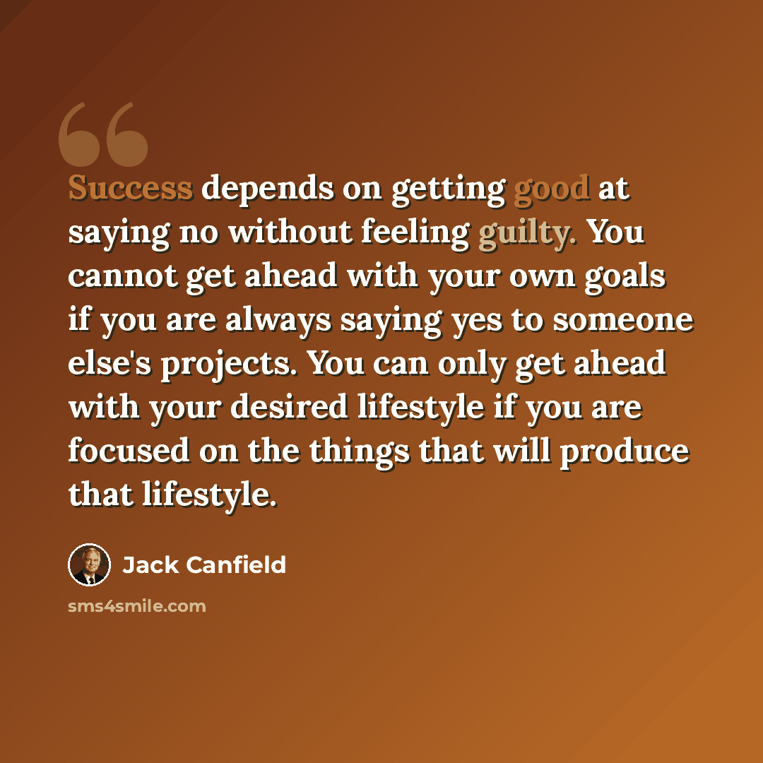 “Success depends on getting good at saying no without feeling guilty. You cannot get ahead with your own goals if you are always saying yes to someone else's projects. You can only get ahead with your desired lifestyle if you are focused on the things that will produce that lifestyle.” quote by Jack Canfield