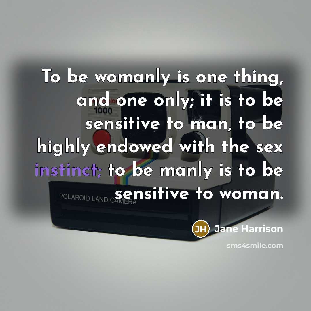 “To be womanly is one thing, and one only; it is to be sensitive to man, to be highly endowed with the sex instinct; to be manly is to be sensitive to woman.” quote by Jane Harrison