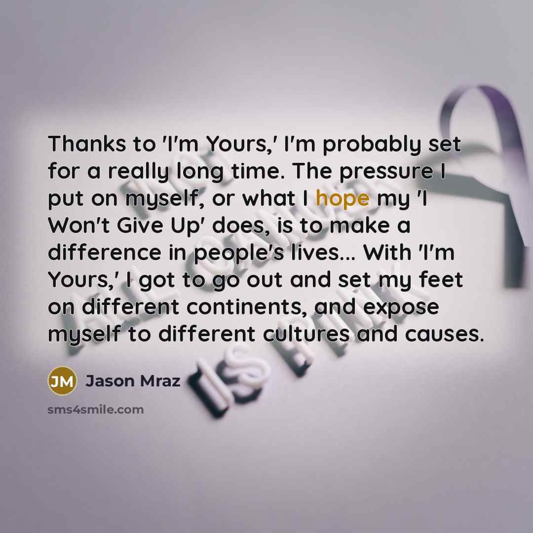 “Thanks to 'I'm Yours,' I'm probably set for a really long time. The pressure I put on myself, or what I hope my 'I Won't Give Up' does, is to make a difference in people's lives... With 'I'm Yours,' I got to go out and set my feet on different continents, and expose myself to different cultures…” quote by Jason Mraz
