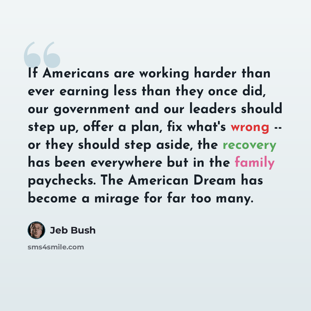 “If Americans are working harder than ever earning less than they once did, our government and our leaders should step up, offer a plan, fix what's wrong -- or they should step aside, the recovery has been everywhere but in the family paychecks. The American Dream has become a mirage for far too…” quote by Jeb Bush