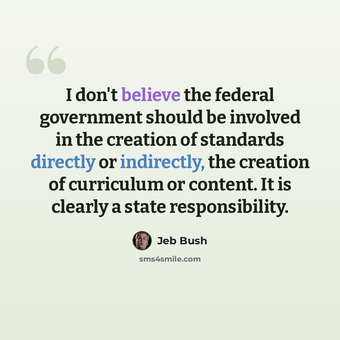 “I don't believe the federal government should be involved in the creation of standards directly or indirectly, the creation of curriculum or content. It is clearly a state responsibility.” quote by Jeb Bush
