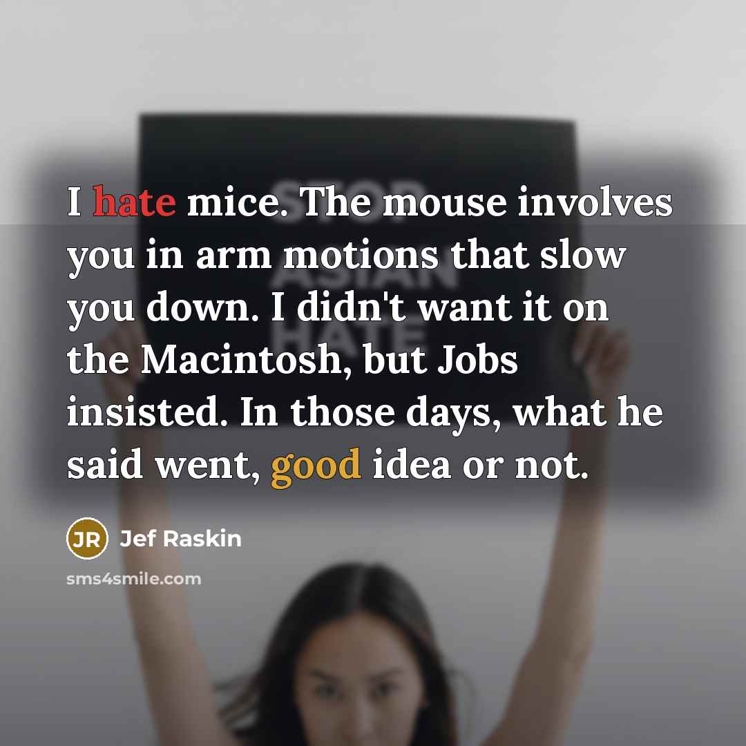 “I hate mice. The mouse involves you in arm motions that slow you down. I didn't want it on the Macintosh, but Jobs insisted. In those days, what he said went, good idea or not.” quote by Jef Raskin