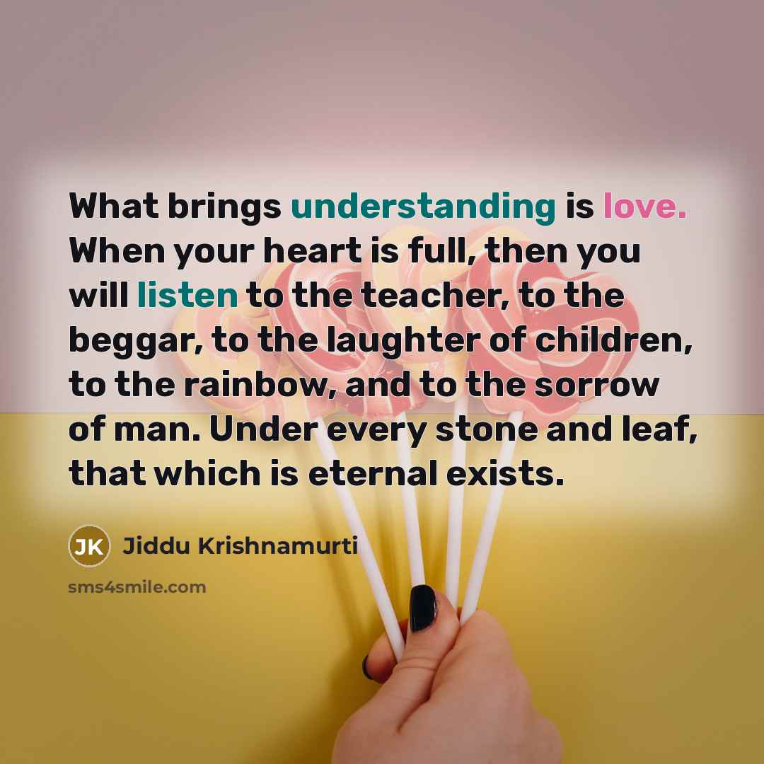 “What brings understanding is love. When your heart is full, then you will listen to the teacher, to the beggar, to the laughter of children, to the rainbow, and to the sorrow of man. Under every stone and leaf, that which is eternal exists.” quote by Jiddu Krishnamurti