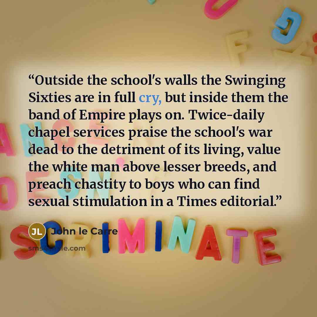 “Outside the school's walls the Swinging Sixties are in full cry, but inside them the band of Empire plays on. Twice-daily chapel services praise the school's war dead to the detriment of its living, value the white man above lesser breeds, and preach chastity to boys who can find sexual…” quote by John le Carré