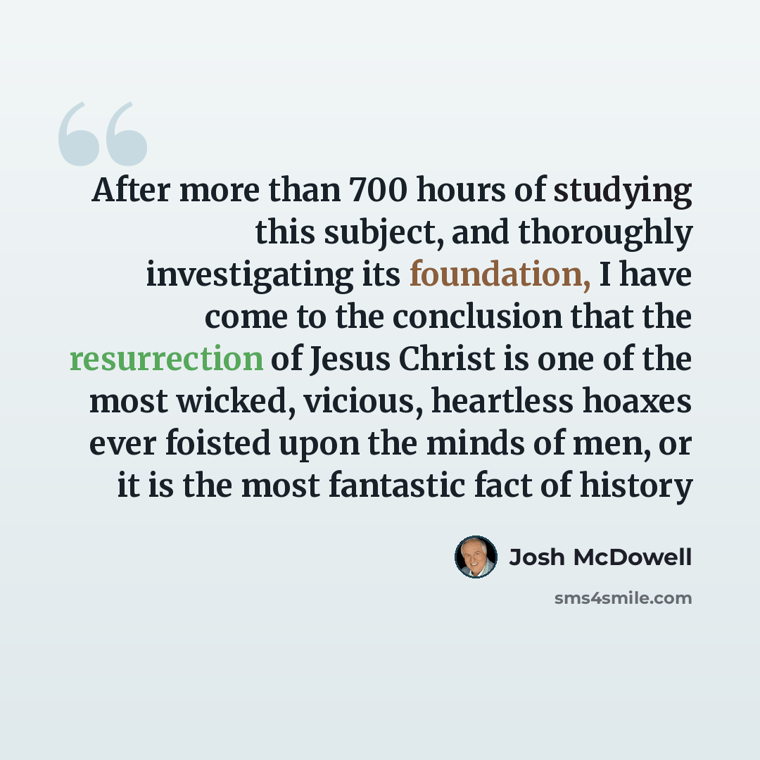 “After more than 700 hours of studying this subject, and thoroughly investigating its foundation, I have come to the conclusion that the resurrection of Jesus Christ is one of the most wicked, vicious, heartless hoaxes ever foisted upon the minds of men, or it is the most fantastic fact of history” quote by Josh McDowell