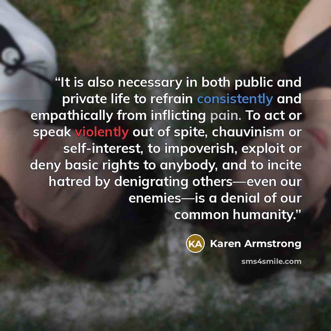 “It is also necessary in both public and private life to refrain consistently and empathically from inflicting pain. To act or speak violently out of spite, chauvinism or self-interest, to impoverish, exploit or deny basic rights to anybody, and to incite hatred by denigrating others—even our…” quote by Karen Armstrong