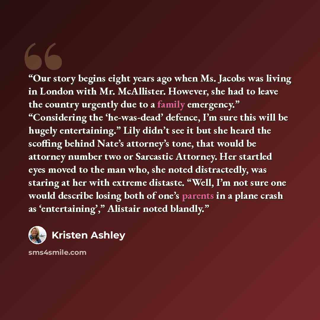 “Our story begins eight years ago when Ms. Jacobs was living in London with Mr. McAllister. However, she had to leave the country urgently due to a family emergency.” “Considering the ‘he-was-dead’ defence, I’m sure this will be hugely entertaining.” Lily didn’t see it but she heard the scoffing…” quote by Kristen Ashley