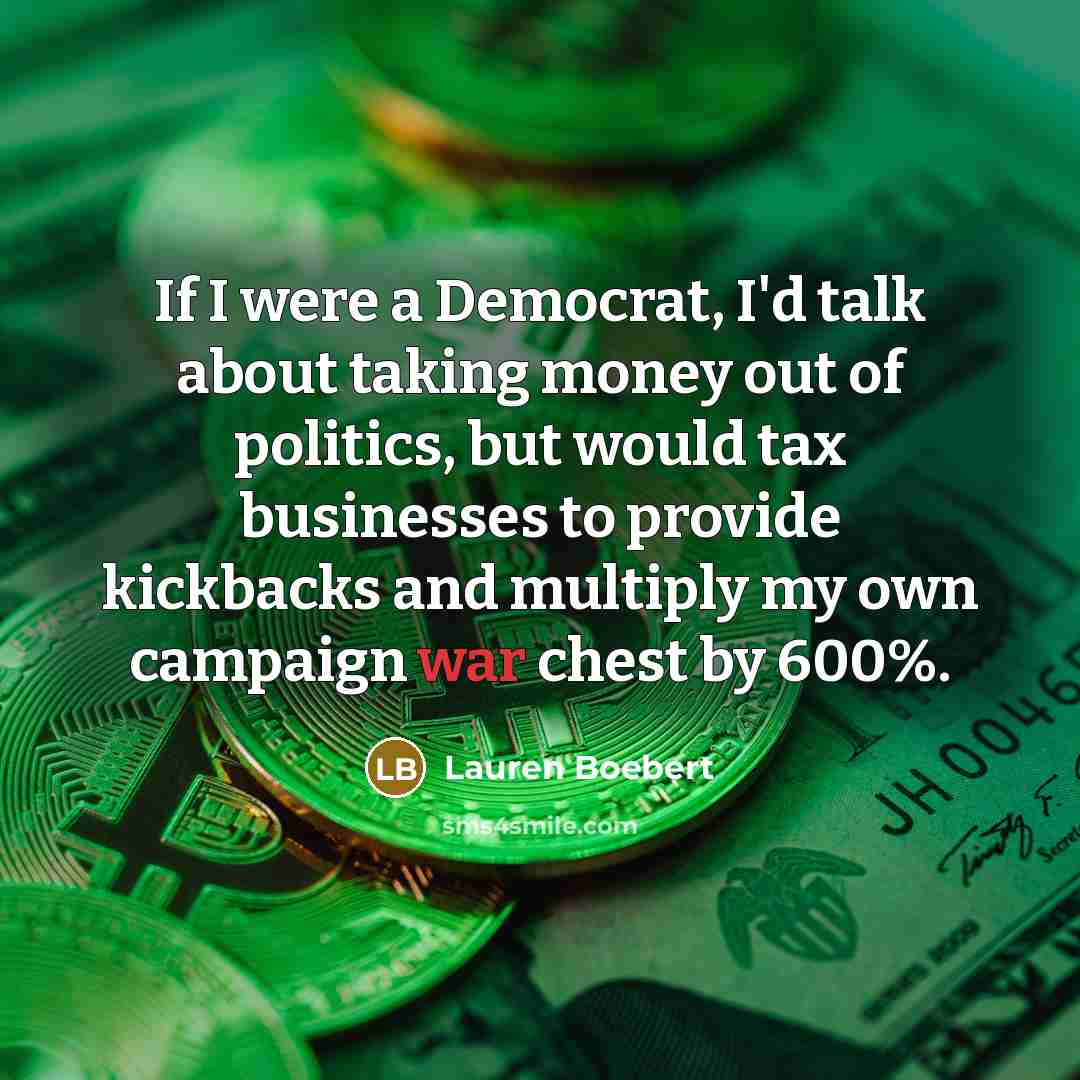 “If I were a Democrat, I'd talk about taking money out of politics, but would tax businesses to provide kickbacks and multiply my own campaign war chest by 600%.” quote by Lauren Boebert