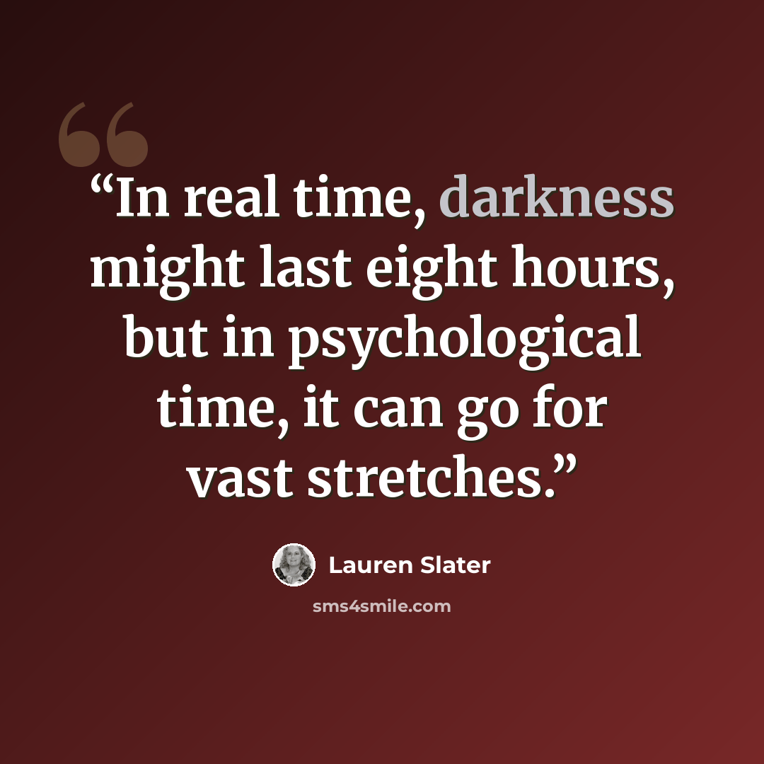 “In real time, darkness might last eight hours, but in psychological time, it can go for vast stretches.” quote by Lauren Slater