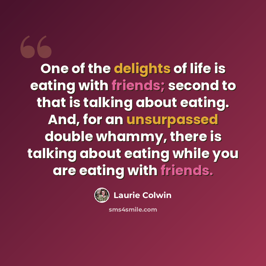 “One of the delights of life is eating with friends; second to that is talking about eating. And, for an unsurpassed double whammy, there is talking about eating while you are eating with friends.” quote by Laurie Colwin