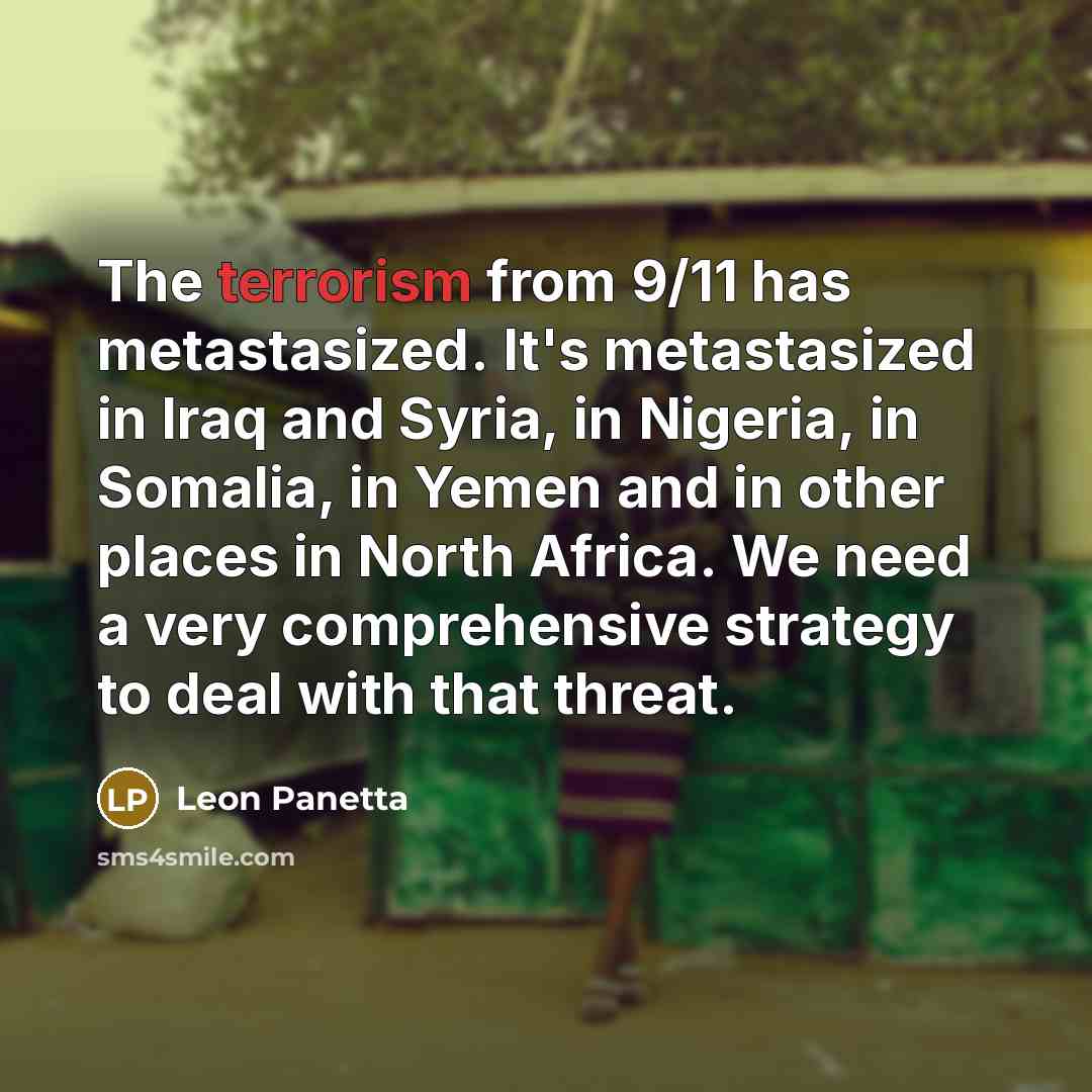 “The terrorism from 9/11 has metastasized. It's metastasized in Iraq and Syria, in Nigeria, in Somalia, in Yemen and in other places in North Africa. We need a very comprehensive strategy to deal with that threat.” quote by Leon Panetta