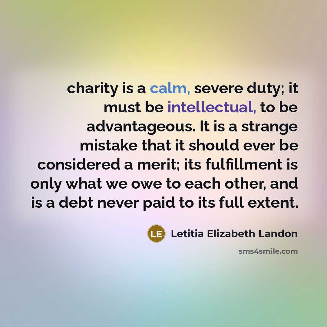 “charity is a calm, severe duty; it must be intellectual, to be advantageous. It is a strange mistake that it should ever be considered a merit; its fulfillment is only what we owe to each other, and is a debt never paid to its full extent.” quote by Letitia Elizabeth Landon