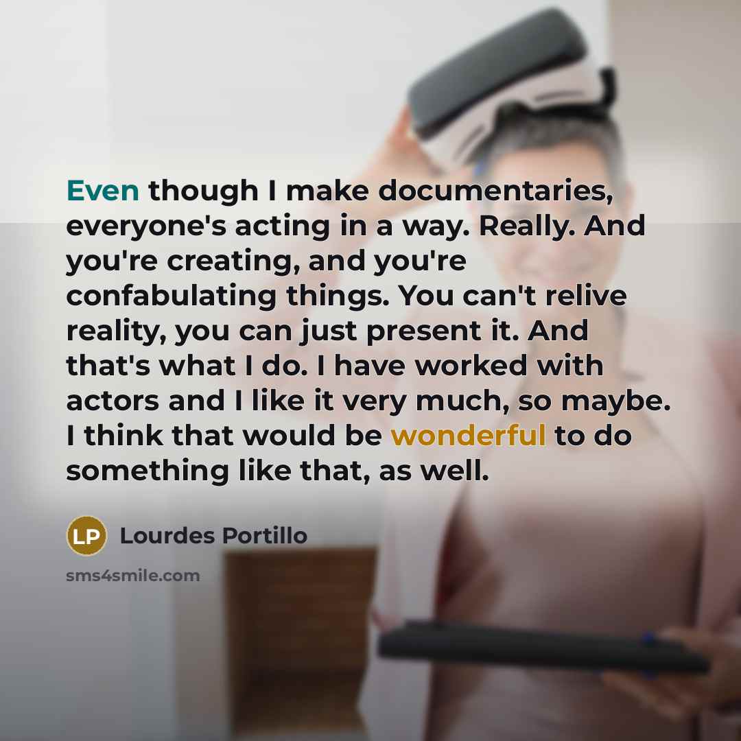 “Even though I make documentaries, everyone's acting in a way. Really. And you're creating, and you're confabulating things. You can't relive reality, you can just present it. And that's what I do. I have worked with actors and I like it very much, so maybe. I think that would be wonderful to do…” quote by Lourdes Portillo