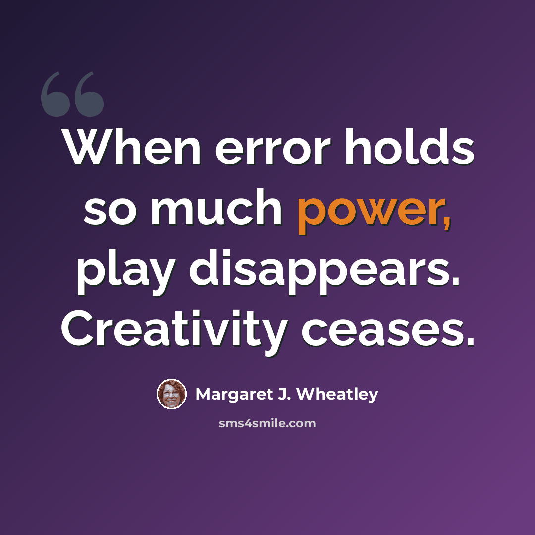 “When error holds so much power, play disappears. Creativity ceases.” quote by Margaret J. Wheatley